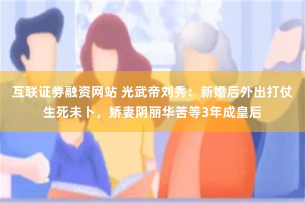 互联证劵融资网站 光武帝刘秀：新婚后外出打仗生死未卜，娇妻阴丽华苦等3年成皇后