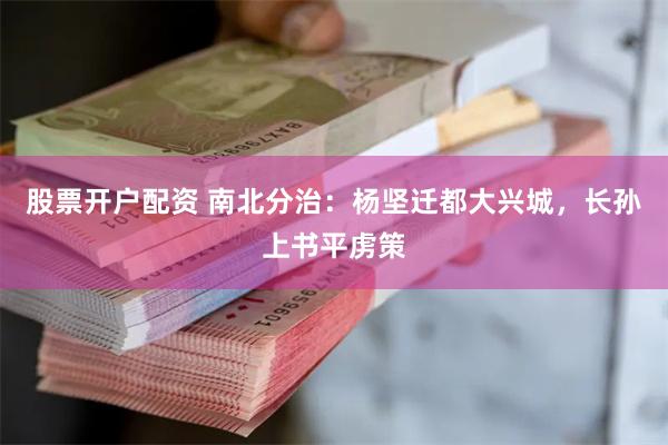 股票开户配资 南北分治：杨坚迁都大兴城，长孙上书平虏策