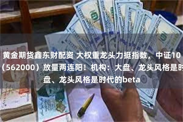 黄金期货鑫东财配资 大权重龙头力挺指数，中证100ETF基金（562000）放量两连阳！机构：大盘、龙头风格是时代的beta