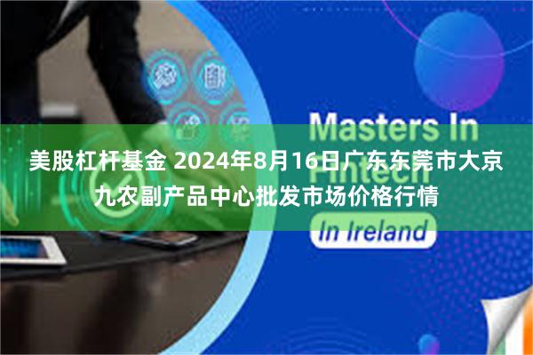 美股杠杆基金 2024年8月16日广东东莞市大京九农副产品中心批发市场价格行情