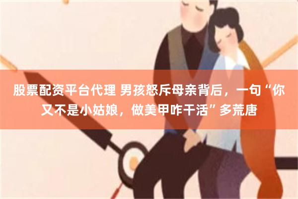 股票配资平台代理 男孩怒斥母亲背后，一句“你又不是小姑娘，做美甲咋干活”多荒唐