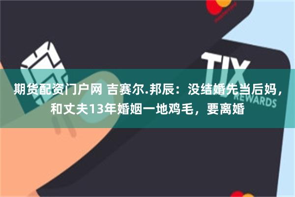 期货配资门户网 吉赛尔.邦辰：没结婚先当后妈，和丈夫13年婚姻一地鸡毛，要离婚