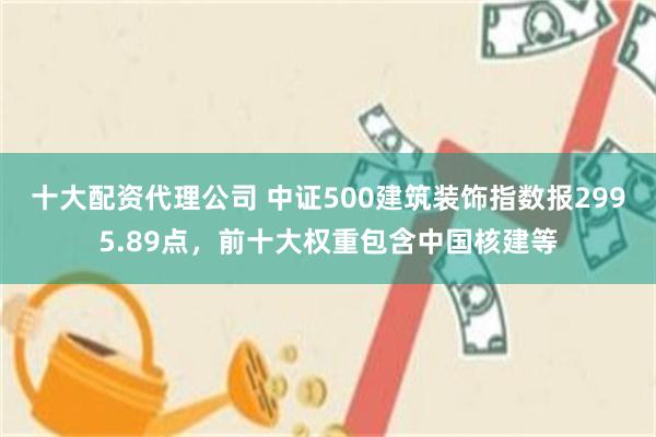 十大配资代理公司 中证500建筑装饰指数报2995.89点，前十大权重包含中国核建等