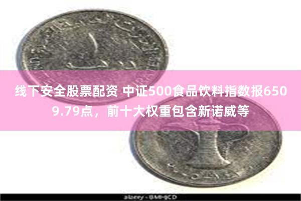 线下安全股票配资 中证500食品饮料指数报6509.79点，前十大权重包含新诺威等