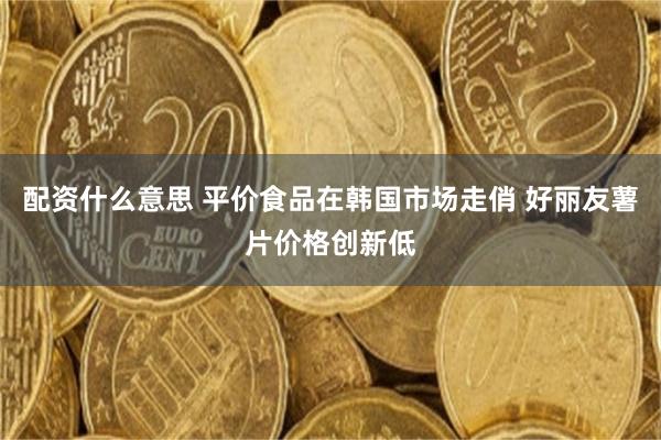 配资什么意思 平价食品在韩国市场走俏 好丽友薯片价格创新低