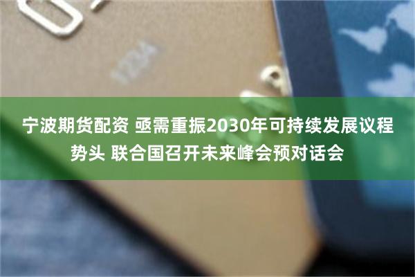 宁波期货配资 亟需重振2030年可持续发展议程势头 联合国召开未来峰会预对话会