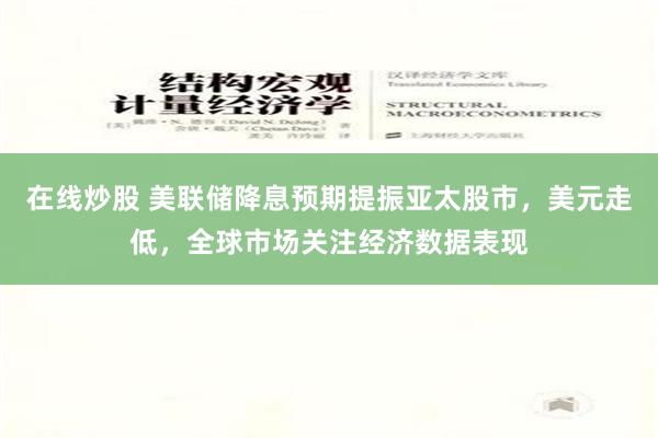 在线炒股 美联储降息预期提振亚太股市，美元走低，全球市场关注经济数据表现