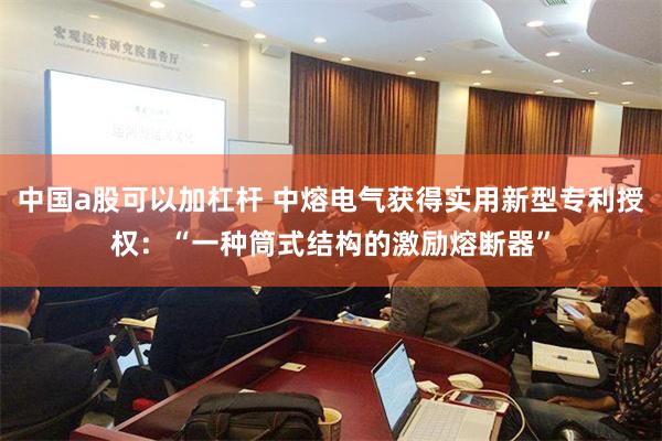 中国a股可以加杠杆 中熔电气获得实用新型专利授权：“一种筒式结构的激励熔断器”