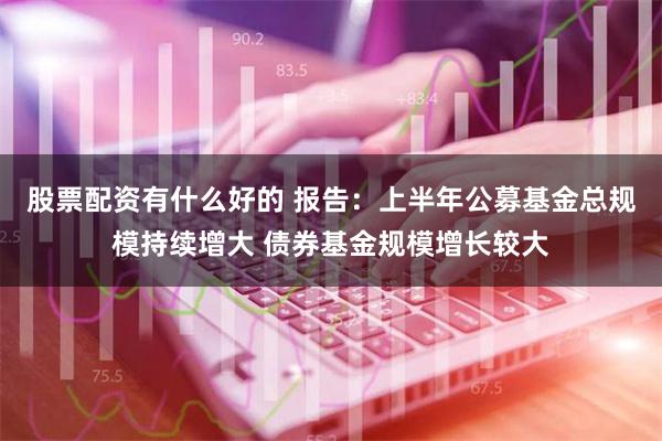 股票配资有什么好的 报告：上半年公募基金总规模持续增大 债券基金规模增长较大