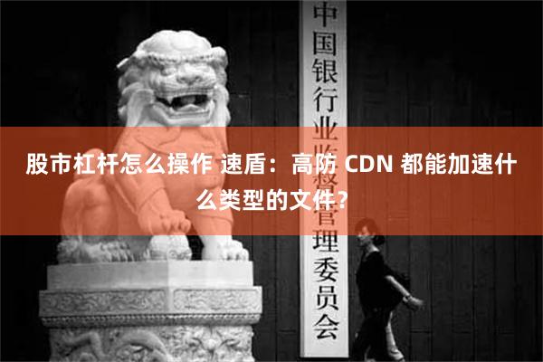 股市杠杆怎么操作 速盾：高防 CDN 都能加速什么类型的文件？