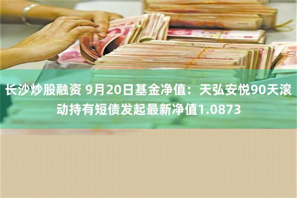 长沙炒股融资 9月20日基金净值：天弘安悦90天滚动持有短债发起最新净值1.0873