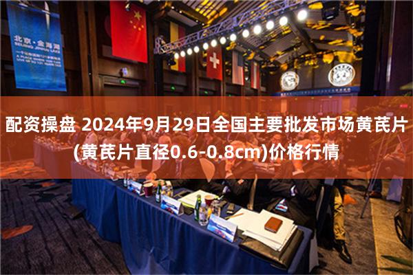 配资操盘 2024年9月29日全国主要批发市场黄芪片(黄芪片直径0.6-0.8cm)价格行情