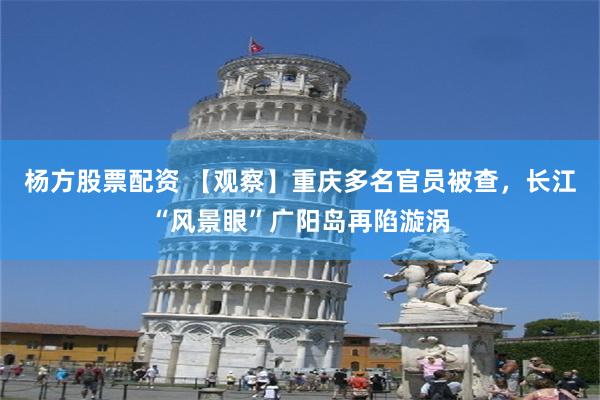 杨方股票配资 【观察】重庆多名官员被查，长江“风景眼”广阳岛再陷漩涡