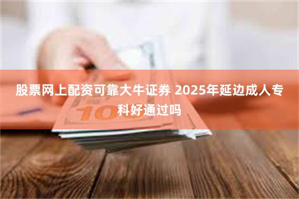 股票网上配资可靠大牛证券 2025年延边成人专科好通过吗