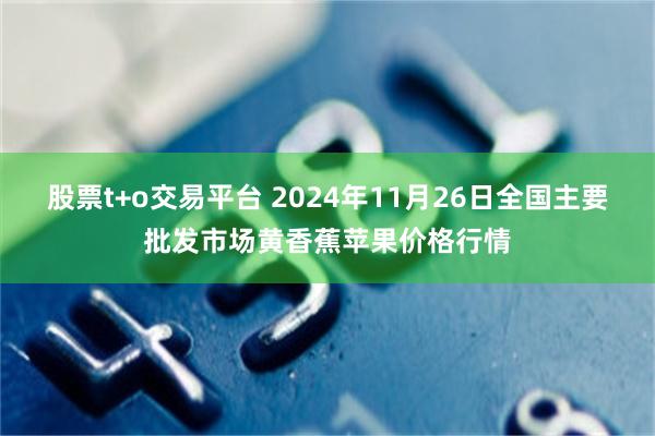 股票t+o交易平台 2024年11月26日全国主要批发市场黄香蕉苹果价格行情