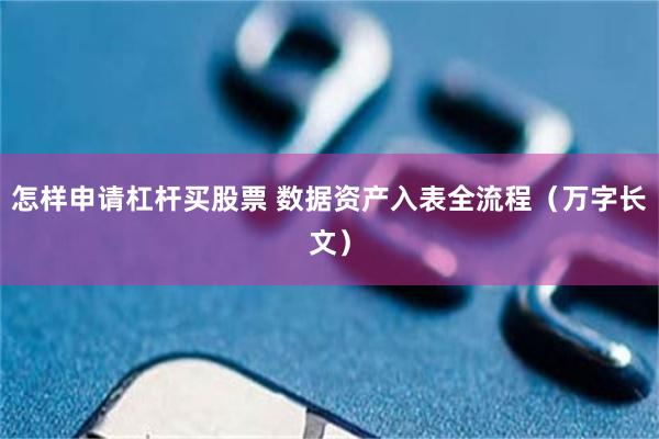 怎样申请杠杆买股票 数据资产入表全流程（万字长文）