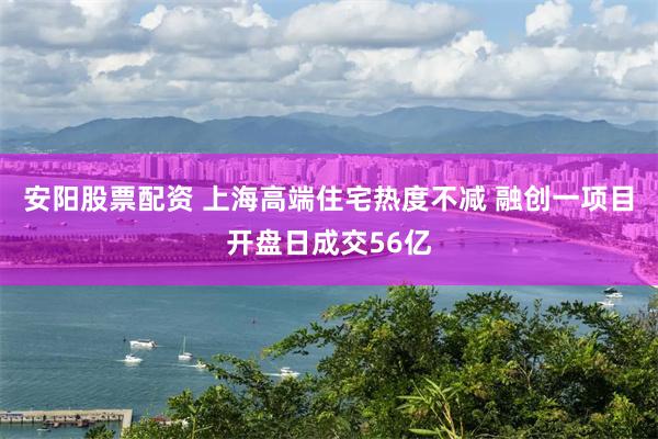 安阳股票配资 上海高端住宅热度不减 融创一项目开盘日成交56亿