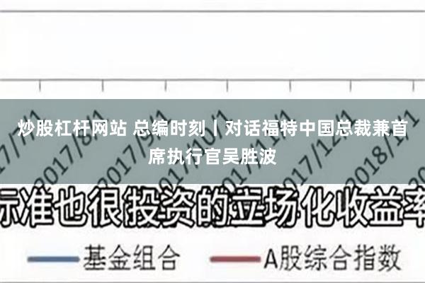 炒股杠杆网站 总编时刻丨对话福特中国总裁兼首席执行官吴胜波