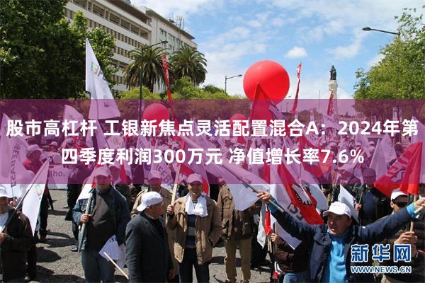 股市高杠杆 工银新焦点灵活配置混合A：2024年第四季度利润300万元 净值增长率7.6%