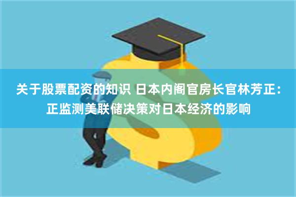 关于股票配资的知识 日本内阁官房长官林芳正：正监测美联储决策对日本经济的影响