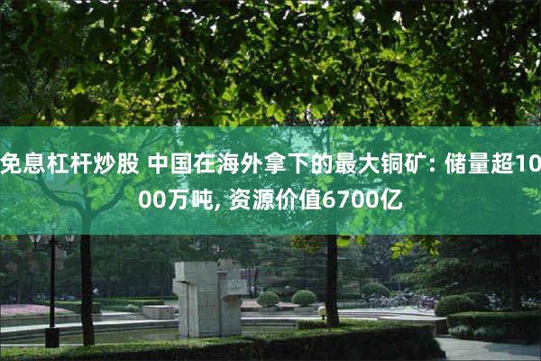 免息杠杆炒股 中国在海外拿下的最大铜矿: 储量超1000万吨, 资源价值6700亿