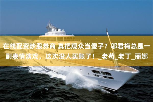 在线配资炒股券商 真把观众当傻子？邬君梅总是一副表情演戏，这次没人买账了！_老苟_老丁_丽娜