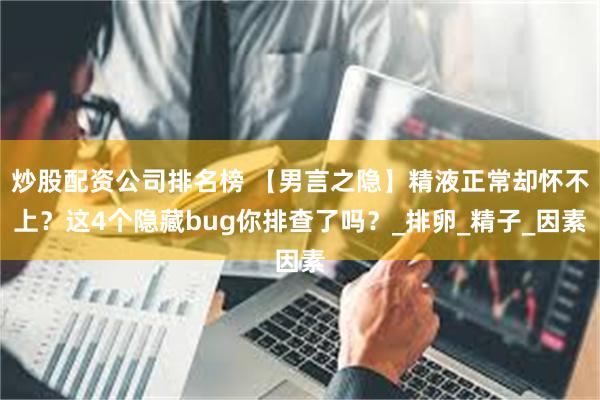 炒股配资公司排名榜 【男言之隐】精液正常却怀不上？这4个隐藏bug你排查了吗？_排卵_精子_因素