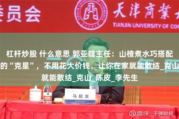 杠杆炒股 什么意思 郭亚雄主任：山楂煮水巧搭配，是全身结节的“克星”，不用花大价钱，让你在家就能散结_克山_陈皮_李先生