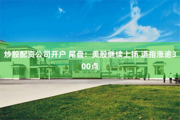 炒股配资公司开户 尾盘：美股继续上扬 道指涨逾300点