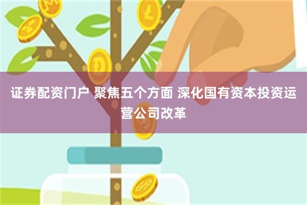 证券配资门户 聚焦五个方面 深化国有资本投资运营公司改革