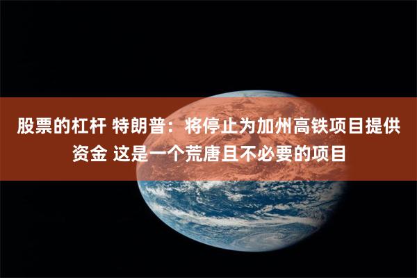 股票的杠杆 特朗普：将停止为加州高铁项目提供资金 这是一个荒唐且不必要的项目
