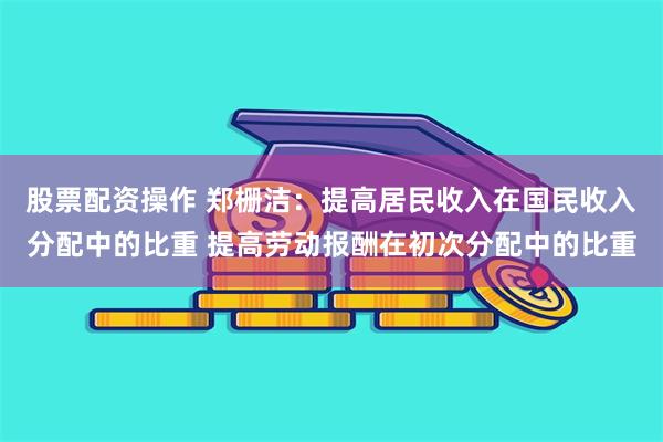 股票配资操作 郑栅洁：提高居民收入在国民收入分配中的比重 提高劳动报酬在初次分配中的比重