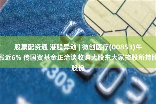 股票配资通 港股异动 | 微创医疗(00853)午后涨近6% 传国资基金正洽谈收购大股东大冢控股所持股份