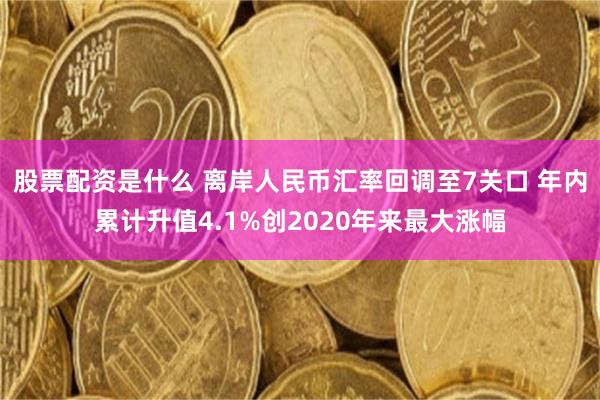 股票配资是什么 离岸人民币汇率回调至7关口 年内累计升值4.1%创2020年来最大涨幅