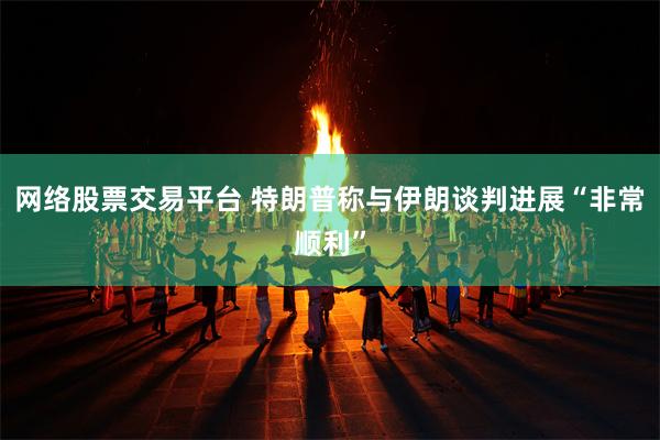 网络股票交易平台 特朗普称与伊朗谈判进展“非常顺利”