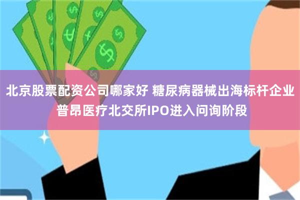 北京股票配资公司哪家好 糖尿病器械出海标杆企业 普昂医疗北交所IPO进入问询阶段