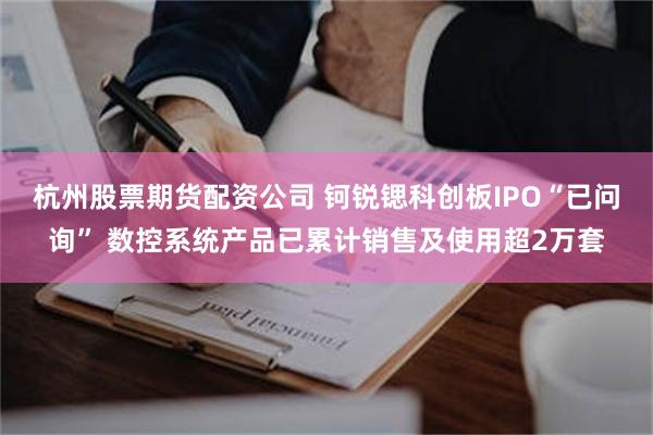 杭州股票期货配资公司 钶锐锶科创板IPO“已问询” 数控系统产品已累计销售及使用超2万套