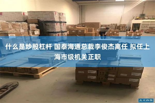 什么是炒股杠杆 国泰海通总裁李俊杰离任 拟任上海市级机关正职