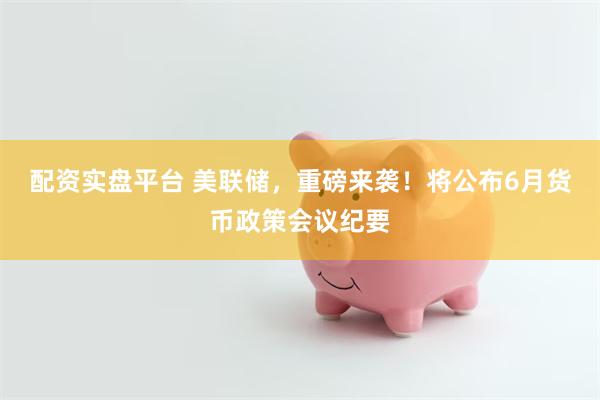 配资实盘平台 美联储，重磅来袭！将公布6月货币政策会议纪要
