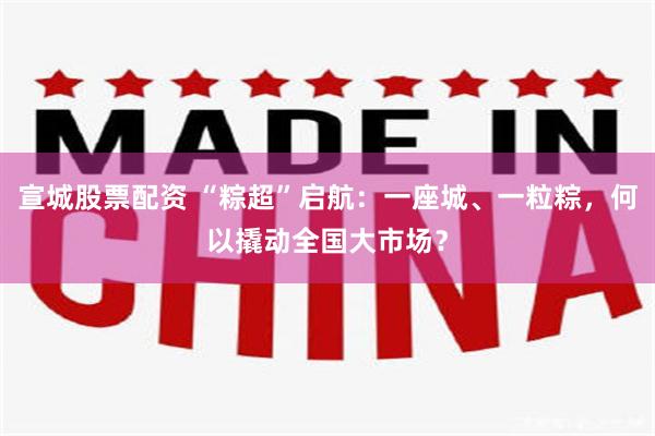 宣城股票配资 “粽超”启航：一座城、一粒粽，何以撬动全国大市场？