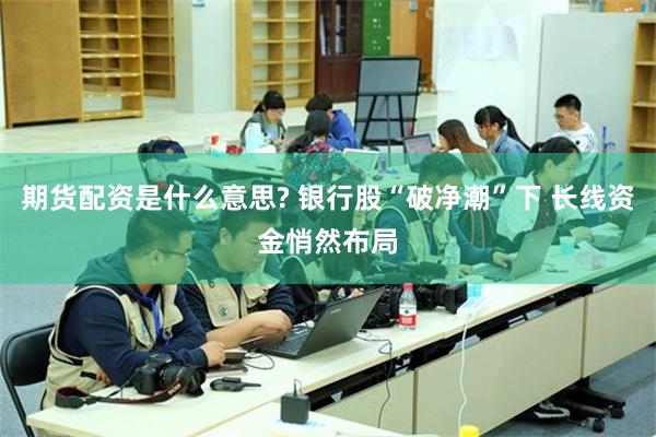 期货配资是什么意思? 银行股“破净潮”下 长线资金悄然布局