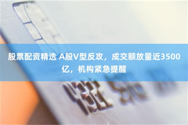 股票配资精选 A股V型反攻，成交额放量近3500亿，机构紧急提醒